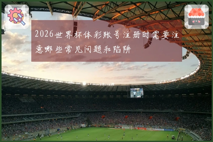 2026世界杯体彩账号注册时需要注意哪些常见问题和陷阱