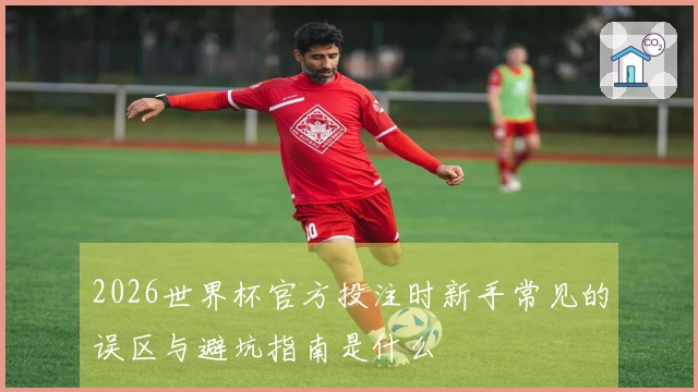 2026世界杯官方投注时新手常见的误区与避坑指南是什么